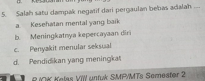 Kesadaran
5. Salah satu dampak negatif dari pergaulan bebas adalah ....
a. Kesehatan mental yang baik
b. Meningkatnya kepercayaan diri
c. Penyakit menular seksual
d. Pendidikan yang meningkat
P IOK Kelas VIII untuk SMP/MTs Semester 2