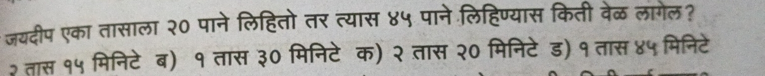 जयदीप एका तासाला २० पाने लिहितो तर त्यास ४५ पाने लिहिण्यास किती वेळ लागेल?
२ तास १५ मिनिटेब) १ तास ३० मिनिटे क) २ तास २० मिनिटे ड) १ तास ४५ मिनिटे