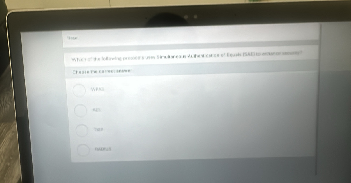 Resel
Which of the following protocols uses Simultaneous Authentication of Equals (SAE) to enhance secenty
Choose the correct answer
WPA3
AE5
TKIP
RADIUS