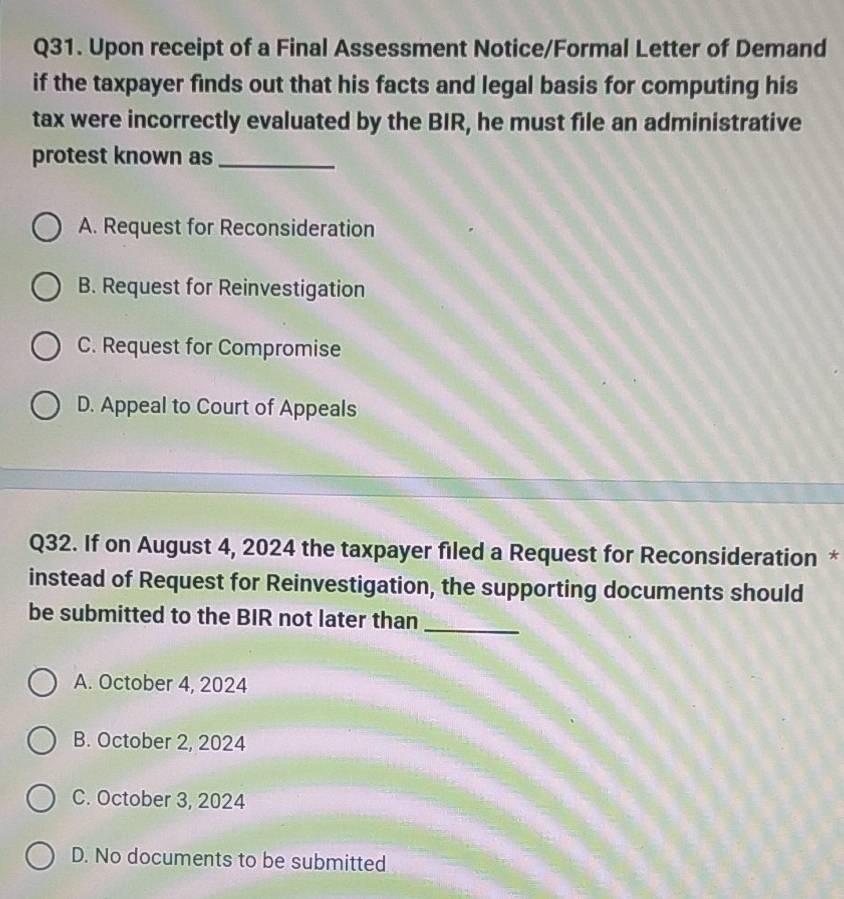 Upon receipt of a Final Assessment Notice/Formal Letter of Demand
if the taxpayer finds out that his facts and legal basis for computing his
tax were incorrectly evaluated by the BIR, he must file an administrative
protest known as_
A. Request for Reconsideration
B. Request for Reinvestigation
C. Request for Compromise
D. Appeal to Court of Appeals
Q32. If on August 4, 2024 the taxpayer filed a Request for Reconsideration *
instead of Request for Reinvestigation, the supporting documents should
be submitted to the BIR not later than
_
A. October 4, 2024
B. October 2, 2024
C. October 3, 2024
D. No documents to be submitted