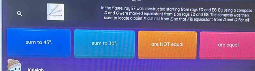 In the figure, ray EF was constructed starting from rays ED and EG. By using a compass
D and G were marked equidistant from Eon rays ED and EG. The compass was then 
used to locate a point F, distinct from E, so that F is equidistant from Dand G. For all 
sum to 45°. sum to 30°. are NOT equal are equal. 
Kulelgh