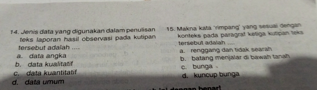 Jenis data yang digunakan dalam penulisan 15. Makna kata ‘rimpang’ yang sesuai dengan
teks laporan hasil observasi pada kutipan konteks pada paragraf ketiga kutipan teks 
tersebut adalah_
tersebut adalah ....
a. data angka a. renggang dan tidak searah
b. data kualitatif b. batang menjalar di bawah tanah
c. data kuantitatif c. bunga
d. kuncup bunga
d. data umum