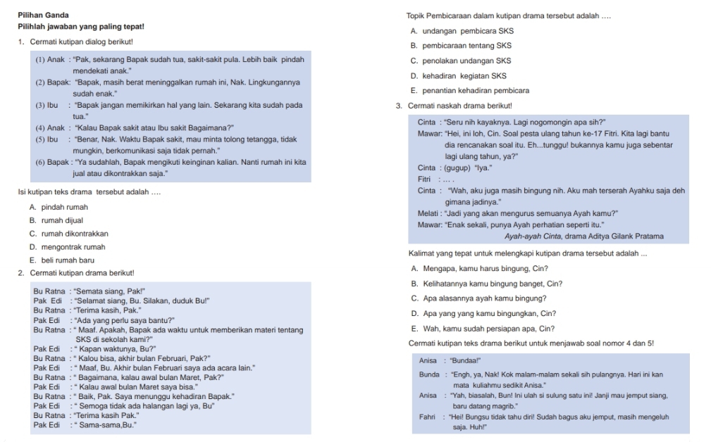 Pilihan Ganda Topik Pembicaraan dalam kutipan drama tersebut adalah ....
Pilihlah jawaban yang paling tepat! A. undangan pembicara SKS
1. Cermati kutipan dialog berikut! B. pembicaraan tentang SKS
(1) Anak : “Pak, sekarang Bapak sudah tua, sakit-sakit pula. Lebih baik pindah C. penolakan undangan SKS
mendekati anak."
(2) Bapak: “Bapak, masih berat meninggalkan rumah ini, Nak. Lingkungannya D. kehadiran kegiatan SKS
sudah enak." E. penantian kehadiran pembicara
(3) Ibu : “Bapak jangan memikirkan hal yang lain. Sekarang kita sudah pada 3. Cermati naskah drama berikut!
tua."
(4) Anak : “Kalau Bapak sakit atau Ibu sakit Bagaimana?” Cinta : “Seru nih kayaknya. Lagi nogomongin apa sih?”
(5) Ibu : “Benar, Nak. Waktu Bapak sakit, mau minta tolong tetangga, tidak Mawar: "Hei, ini loh, Cin. Soal pesta ulang tahun ke-17 Fitri. Kita lagi bantu
mungkin, berkomunikasi saja tidak pernah." dia rencanakan soal itu. Eh...tunggu! bukannya kamu juga sebentar
(6) Bapak : 'Ya sudahlah, Bapak mengikuti keinginan kalian. Nanti rumah ini kita lagi ulang tahun, ya?"
jual atau dikontrakkan saja." Fitri : ... . Cinta : (gugup) “lya.”
Isi kutipan teks drama tersebut adalah ... Cinta : “Wah, aku juga masih bingung nih. Aku mah terserah Ayahku saja deh
gimana jadinya."
A. pindah rumah Melati : ''Jadi yang akan mengurus semuanya Ayah kamu?''
B. rumah dijual Mawar: “Enak sekali, punya Ayah perhatian seperti itu.”
C. rumah dikontrakkan Ayah-ayah Cinta, drama Aditya Gilank Pratama
D. mengontrak rumah
E. beli rumah baru Kalimat yang tepat untuk melengkapi kutipan drama tersebut adalah ...
2. Cermati kutipan drama berikut! A. Mengapa, kamu harus bingung, Cin?
B. Kelihatannya kamu bingung banget, Cin?
Bu Ratna : ''Semata siang, Pak!''
Pak Edi : “Selamat siang, Bu. Silakan, duduk Bu!” C. Apa alasannya ayah kamu bingung?
Bu Ratna : “Terima kasih, Pak.”
Pak Edi : “Ada yang perlu saya bantu?” D. Apa yang yang kamu bingungkan, Cin?
Bu Ratna : '' Maaf. Apakah, Bapak ada waktu untuk memberikan materi tentang E. Wah, kamu sudah persiapan apa, Cin?
SKS di sekolah kami?"
Pak Edi : “ Kapan waktunya, Bu?” Cermati kutipan teks drama berikut untuk menjawab soal nomor 4 dan 5!
Bu Ratna : “ Kalou bisa, akhir bulan Februari, Pak?”
Pak Edi : “ Maaf, Bu. Akhir bulan Februari saya ada acara lain.”  Anisa : 'Bundaa!”
Bu Ratna : “ Bagaimana, kalau awal bulan Maret, Pak?” Bunda : “Engh, ya, Nak! Kok malam-malam sekali sih pulangnya. Hari ini kan
Pak Edi : “ Kalau awal bulan Maret saya bisa.” mata kuliahmu sedikit Anisa."
Bu Ratna : “' Baik, Pak. Saya menunggu kehadiran Bapak.' Anisa : "Yah, biasalah, Bun! Ini ulah si sulung satu ini! Janji mau jemput siang,
Pak Edi : “ Semoga tidak ada halangan lagi ya, Bu' baru datang magrib."
Bu Ratna : “'Terima kasih Pak.'' Fahri : "Hei! Bungsu tidak tahu diri! Sudah bagus aku jemput, masih mengeluh
Pak Edi : “ Sama-sama,Bu.” saja. Huh!"