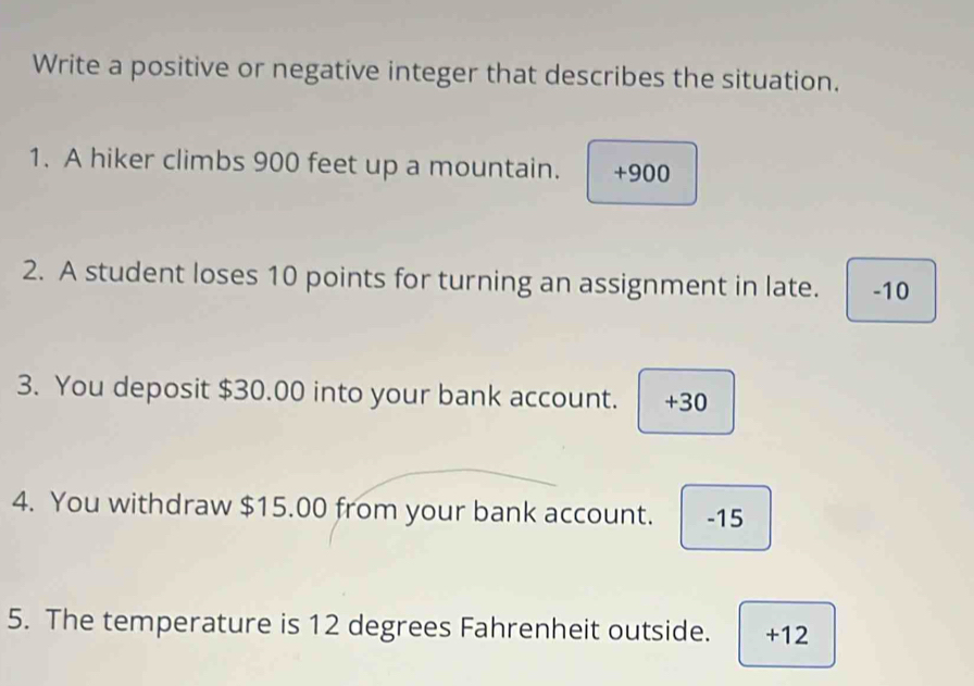 Write a positive or negative integer that describes the situation.
1. A hiker climbs 900 feet up a mountain. +900
2. A student loses 10 points for turning an assignment in late. -10
3. You deposit $30.00 into your bank account. +30
4. You withdraw $15.00 from your bank account. -15
5. The temperature is 12 degrees Fahrenheit outside. +12