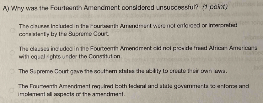 Why was the Fourteenth Amendment considered unsuccessful? (1 point)
The clauses included in the Fourteenth Amendment were not enforced or interpreted
consistently by the Supreme Court.
The clauses included in the Fourteenth Amendment did not provide freed African Americans
with equal rights under the Constitution.
The Supreme Court gave the southern states the ability to create their own laws.
The Fourteenth Amendment required both federal and state governments to enforce and
implement all aspects of the amendment.