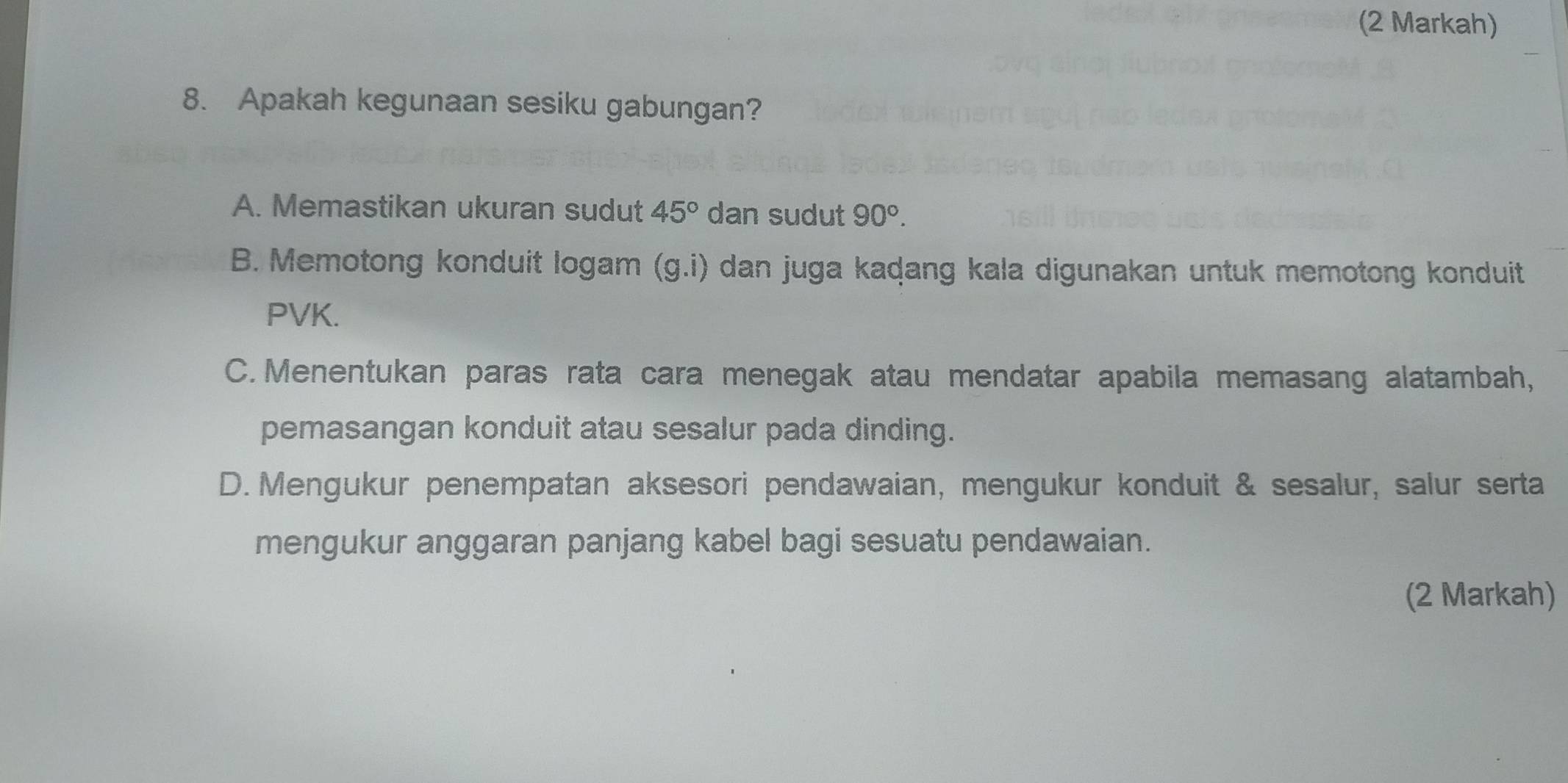 (2 Markah)
8. Apakah kegunaan sesiku gabungan?
A. Memastikan ukuran sudut 45° dan sudut 90°.
B. Memotong konduit logam (g.i) dan juga kaḍang kala digunakan untuk memotong konduit
PVK.
C.Menentukan paras rata cara menegak atau mendatar apabila memasang alatambah,
pemasangan konduit atau sesalur pada dinding.
D. Mengukur penempatan aksesori pendawaian, mengukur konduit & sesalur, salur serta
mengukur anggaran panjang kabel bagi sesuatu pendawaian.
(2 Markah)