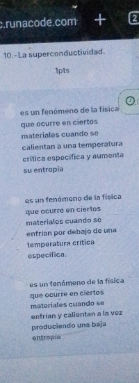 runacode.com 2
10.-La superconductividad.
1pts
es un fenómeno de la física
que ocurre en ciertos
materiales cuando se
calientan a una temperatura
crítica específica y aumenta
su entropía
es un fenómeno de la física
que ocurre en ciertos
materiales cuando se
enfrian por debajo de una
temperatura crítica
específica.
es un fenómeno de la física
que ocurre en ciertos
materiales cuando se
enfrían y calientan a la vez
produciendo una baja
entropía