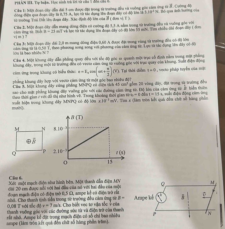 PHÀN III. Tự luận. Học sinh trả lời từ câu 1 đến cầu 6.
Câu 1: Một đoạn dây dẫn dài 5 cm được đặt trong từ trường đều và vuông góc cảm ứng từ vector B. Cường độ
đòng điện qua đoạn dây là 0,75 A, lực từ tác dụng lên đoạn dây có độ lớn là 3.10^(-3)N. Bỏ qua ảnh hưởng của
từ trường Trái Đất lên đoạn dây. Xác định độ lớn của vector B ( đơn vị T ).
Câu 2. Một đoạn dây dẫn mang dòng điện có cường độ 5,5 A nằm trong từ trường đều và vuông góc với
cảm ứng từ. Biết B=25mT và lực từ tác dụng lên đoạn dây có độ lớn 55 mN. Tìm chiều dài đoạn dây ( đơn
vj m ) ?
Câu 3: Một đoạn dây dài 2,0 m mang dòng điện 0,60 A được đặt trong vùng từ trường đều có độ lớn
cảm ứng từ là 0,50 T, theo phương song song với phương của cảm ứng từ. Lực từ tác dụng lên dây có độ
lớn là bao nhiêu N ?
Câu 4. Một khung dây dẫn phẳng quay đều với tốc độ góc ω quanh một trục cố định nằm trong mặt phẳng
khung dây, trong một từ trường đều có vecto cảm ứng từ vuông góc với trục quay của khung. Suất điện động
cảm ứng trong khung có biểu thức: e=E_0cos (omega t+ π /2 )(V). Tại thời diểm t=0 , vecto pháp tuyến của mặt
phẳng khung dây hợp với vecto cảm ứng từ một góc bao nhiêu độ?
Câu 5. Một khung dây cứng phẳng MNPQ có diện tích 45cm^2 gồm 20 vòng dây, đặt trong từ trường đều
sao cho mặt phẳng khung dây vuông góc với các đường cảm ứng từ. Độ lớn của cảm ứng từ beginarrayr 1 Bendarray biến thiên
theo thời gian / với đồ thị như hình vẽ. Trong khoảng thời gian từ t_0=0 đến t=15s , suất điện động cảm ứng
xuất hiện trong khung dây MNPQ có độ 10nx.10^(-2)mV. Tìm x (làm tròn kết quả đến chữ số hàng phần
mười).
Câu 6.
Xét một mạch điện như hình bên. Một thanh dẫn điện MN
M
dài 20 cm được nổi với hai đầu của nó với hai đầu của một
Q
đoạn mạch điện có điện trở 0,5 Ω, ampe kế có điện trở rất
nhỏ. Cho thanh tịnh tiến trong từ trường đều cảm ứng từ B= Ampe kế 10° vector B vector v 1
0,08 T với tốc độ v=7m/s. Cho biết vec tơ vận tốc v của
thanh vuông góc với các đường sức từ và điện trở của thanh
P
rất nhỏ. Ampe kế đặt trong mạch điện có số chỉ bao nhiêu N
ampe (làm tròn kết quả đến chữ số hàng phần trăm).