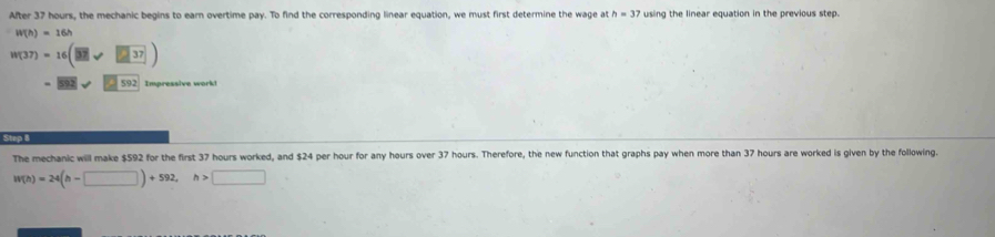 After 37 hours, the mechanic begins to earn overtime pay. To find the corresponding linear equation, we must first determine the wage at h=37 using the linear equation in the previous step.
W(h)=16h
W(37)=16(□ 37)
- 592 Impressive work! 
Step 8 
The mechanic will make $592 for the first 37 hours worked, and $24 per hour for any hours over 37 hours. Therefore, the new function that graphs pay when more than 37 hours are worked is given by the following.
W(h)=24(h-□ )+592, h>□