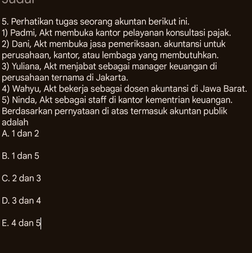 Perhatikan tugas seorang akuntan berikut ini.
1) Padmi, Akt membuka kantor pelayanan konsultasi pajak.
2) Dani, Akt membuka jasa pemeriksaan. akuntansi untuk
perusahaan, kantor, atau lembaga yang membutuhkan.
3) Yuliana, Akt menjabat sebagai manager keuangan di
perusahaan ternama di Jakarta.
4) Wahyu, Akt bekerja sebagai dosen akuntansi di Jawa Barat.
5) Ninda, Akt sebagai staff di kantor kementrian keuangan.
Berdasarkan pernyataan di atas termasuk akuntan publik
adalah
A. 1 dan 2
B. 1 dan 5
C. 2 dan 3
D. 3 dan 4
E. 4 dan 5