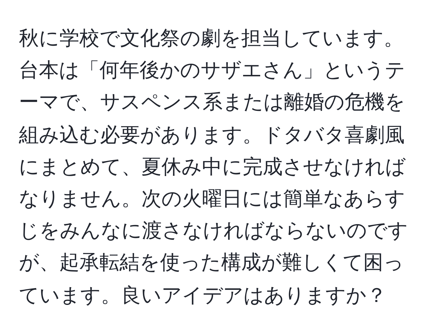 秋に学校で文化祭の劇を担当しています。台本は「何年後かのサザエさん」というテーマで、サスペンス系または離婚の危機を組み込む必要があります。ドタバタ喜劇風にまとめて、夏休み中に完成させなければなりません。次の火曜日には簡単なあらすじをみんなに渡さなければならないのですが、起承転結を使った構成が難しくて困っています。良いアイデアはありますか？