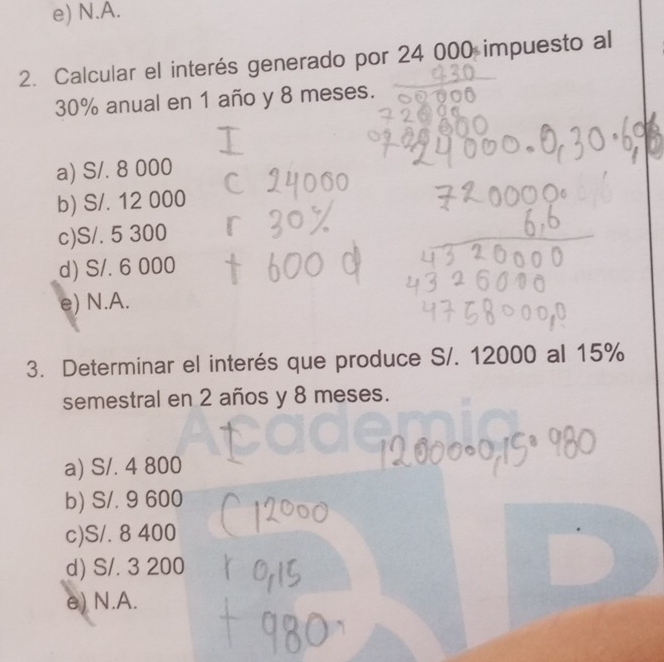 e) N.A.
2. Calcular el interés generado por 24 000 impuesto al
30% anual en 1 año y 8 meses.
a) S/. 8 000
b) S/. 12 000
c) S/. 5 300
d) S/. 6 000
e) N.A.
3. Determinar el interés que produce S/. 12000 al 15%
semestral en 2 años y 8 meses.
a) S/. 4 800
b) S/. 9 600
c) S/. 8 400
d) S/. 3 200
e) N.A.