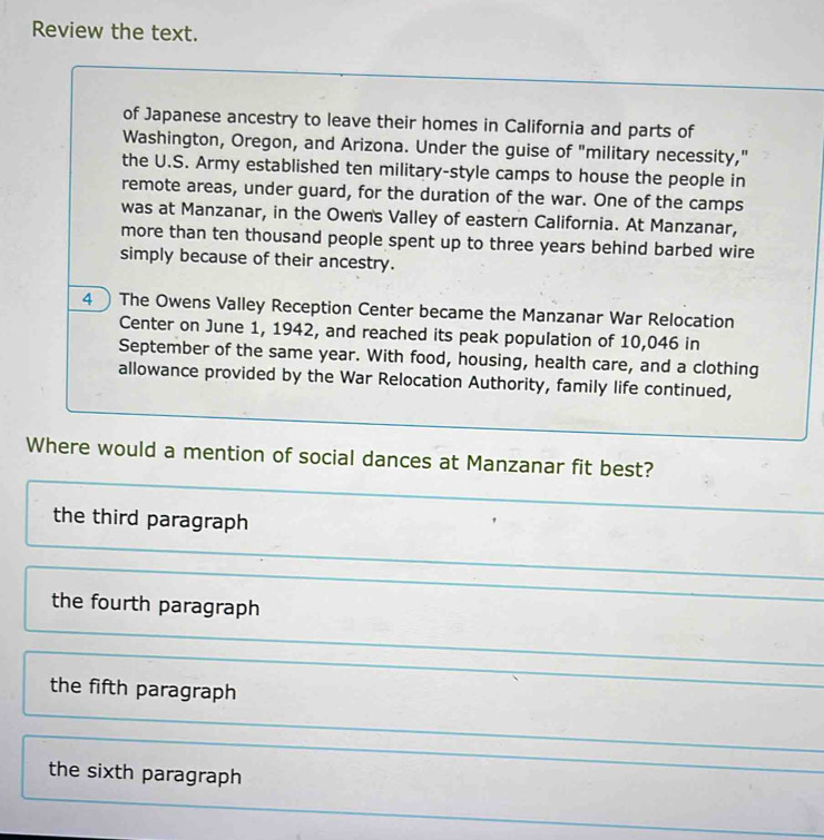 Review the text.
of Japanese ancestry to leave their homes in California and parts of
Washington, Oregon, and Arizona. Under the guise of "military necessity,"
the U.S. Army established ten military-style camps to house the people in
remote areas, under guard, for the duration of the war. One of the camps
was at Manzanar, in the Owens Valley of eastern California. At Manzanar,
more than ten thousand people spent up to three years behind barbed wire
simply because of their ancestry.
4 The Owens Valley Reception Center became the Manzanar War Relocation
Center on June 1, 1942, and reached its peak population of 10,046 in
September of the same year. With food, housing, health care, and a clothing
allowance provided by the War Relocation Authority, family life continued,
Where would a mention of social dances at Manzanar fit best?
the third paragraph
the fourth paragraph
the fifth paragraph
the sixth paragraph