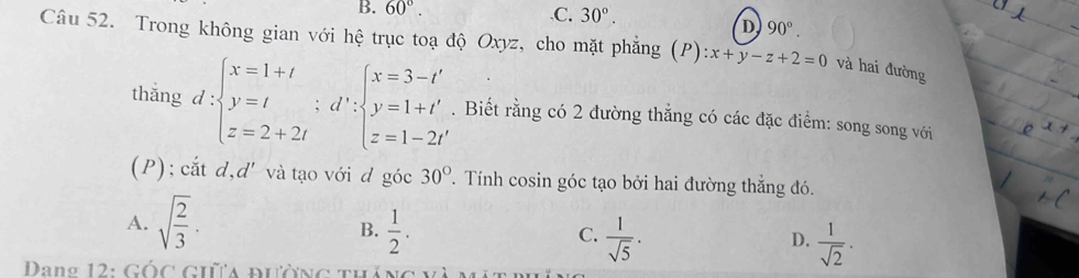 B. 60°..C. 30°.
D 90°. 
Câu 52. Trong không gian với hệ trục toạ độ Oxyz, cho mặt phẳng (P) :x+y-z+2=0 và hai đường
thǎng d:beginarrayl x=1+t y=t z=2+2tendarray.  ;d':beginarrayl x=3-t' y=1+t' z=1-2t'endarray.. Biết rằng có 2 đường thẳng có các đặc điểm: song song với
(P); cắt d,d' và tạo với d goc30°. Tính cosin góc tạo bởi hai đường thắng đó.
A. sqrt(frac 2)3.  1/2 .  1/sqrt(5) ·
B.
C.
D.  1/sqrt(2) . 
Dang 12: Gốc giữa đường th