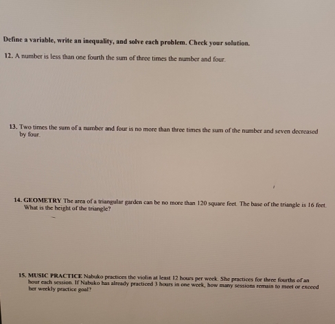 Define a variable, write an inequality, and solve each problem. Check your solution. 
12. A number is less than one fourth the sum of three times the number and four. 
13. Two times the sum of a number and four is no more than three times the sum of the number and seven decreased 
by four. 
14. GEOMETRY The area of a triangular garden can be no more than 120 square feet. The base of the triangle is 16 feet. 
What is the height of the triangle? 
15, MUSIC PRACTICE Nabuko practices the violin at least 12 hours per week. She practices for three fourths of an
hour each session. If Nabuko has already practiced 3 hours in one week, how many sessions remain to meet or exceed 
her weekly practice goal?