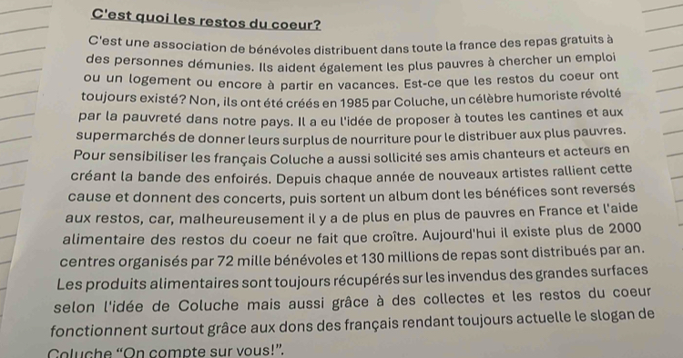 C'est quoi les restos du coeur? 
C'est une association de bénévoles distribuent dans toute la france des repas gratuits à 
des personnes démunies. Ils aident également les plus pauvres à chercher un emploi 
ou un logement ou encore à partir en vacances. Est-ce que les restos du coeur ont 
toujours existé? Non, ils ont été créés en 1985 par Coluche, un célèbre humoriste révolté 
par la pauvreté dans notre pays. Il a eu l'idée de proposer à toutes les cantines et aux 
supermarchés de donner leurs surplus de nourriture pour le distribuer aux plus pauvres. 
Pour sensibiliser les français Coluche a aussi sollicité ses amis chanteurs et acteurs en 
créant la bande des enfoirés. Depuis chaque année de nouveaux artistes rallient cette 
cause et donnent des concerts, puis sortent un album dont les bénéfices sont reversés 
aux restos, car, malheureusement il y a de plus en plus de pauvres en France et l'aide 
alimentaire des restos du coeur ne fait que croître. Aujourd'hui il existe plus de 2000
centres organisés par 72 mille bénévoles et 130 millions de repas sont distribués par an. 
Les produits alimentaires sont toujours récupérés sur les invendus des grandes surfaces 
selon l'idée de Coluche mais aussi grâce à des collectes et les restos du coeur 
fonctionnent surtout grâce aux dons des français rendant toujours actuelle le slogan de 
Coluche “On compte sur vous!”.