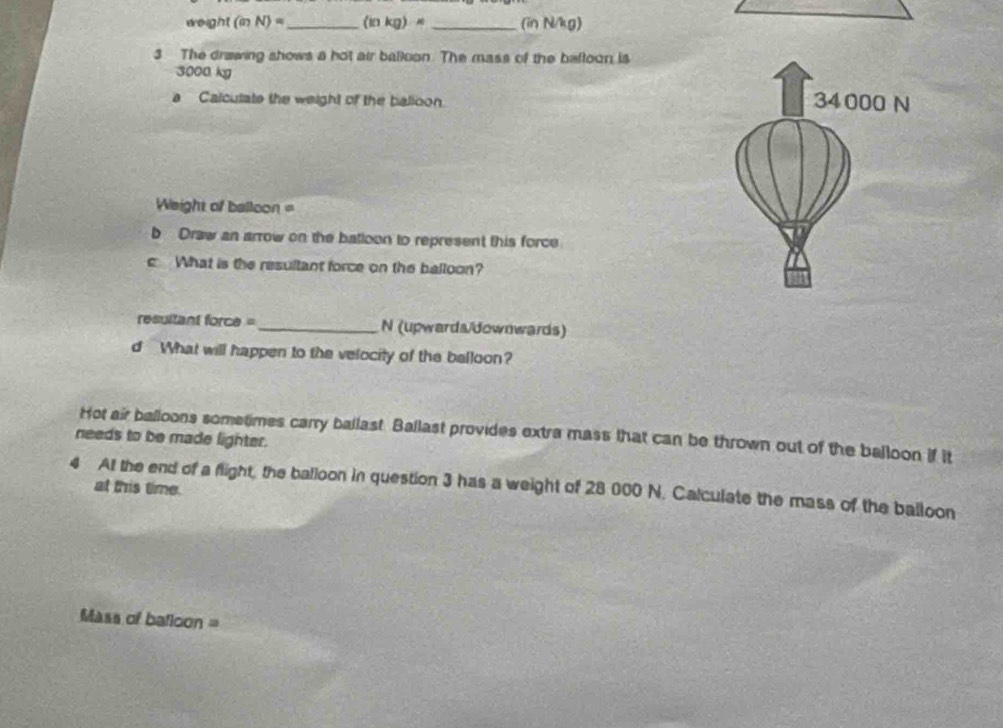 weight (in N)= _ (inkg)= _ (in N/kg) 
3 The drawing shows a hot air balloon. The mass of the bafloon is
3000 kg
a Calcutate the weight of the balloon. 
Weight of balloon = 
b Draw an arrow on the batloon to represent this force 
c What is the resultant force on the balloon? 
resultant force= _N (upwards/downwards) 
d What will happen to the velocity of the balloon? 
Hot air balloons sometimes carry ballast. Ballast provides extra mass that can be thrown out of the balloon if it 
needs to be made lighter. 
4 A the end of a flight, the balloon in question 3 has a weight of 28 000 N. Calculate the mass of the balloon 
at this time. 
Mass of batloon =