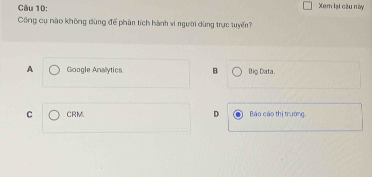 Xem lại câu này
Công cụ nào không dùng đế phân tích hành vi người dùng trực tuyến?
A Google Analytics. B Big Data.
C CRM. D Báo cáo thị trường.