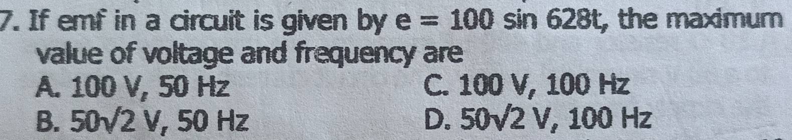 If emf in a circuit is given by e=100sin 628t , the maximum
value of voltage and frequency are
A. 100 V, 50 Hz C. 100 V, 100 Hz
B. 50surd 2V, 50H Iz D. 50surd 2V, 100Hz