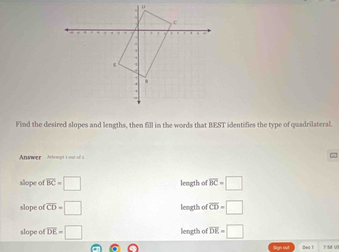 Find the desired slopes and lengths, then fill in the words that BEST identifies the type of quadrilateral. 
Answer Attempt 1 out of 2 
slope of overline BC=□ length of overline BC=□
slope of overline CD=□ length of overline CD=□
slope of overline DE=□ length of overline DE=□
Sign out Dec 1 7:58 Us