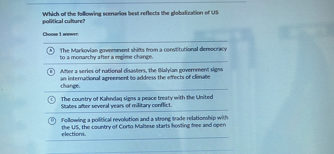 Which of the following scenarios best reflects the globalization of US
political culture?
Choose 1 answer:
A ) The Markovian government shifts from a constitutional democracy
to a monarchy after a regime change.
B After a series of national disasters, the Bialyian government signs
an international agreement to address the effects of climate
change.
The country of Kahndaq signs a peace treaty with the United
States after several years of military conflict.
Following a political revolution and a strong trade relationship with
the US, the country of Corto Maltese starts hosting free and open
elections.