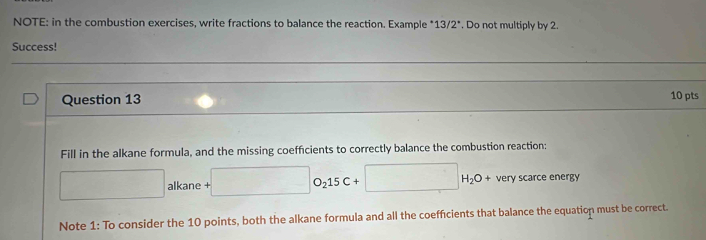 NOTE: in the combustion exercises, write fractions to balance the reaction. Example *13/2*. Do not multiply by 2. 
Success! 
Question 13 10 pts 
Fill in the alkane formula, and the missing coefficients to correctly balance the combustion reaction:
□ alkane +□ O_215C+□ H_2O+ very scarce energy 
Note 1: To consider the 10 points, both the alkane formula and all the coefficients that balance the equation must be correct.