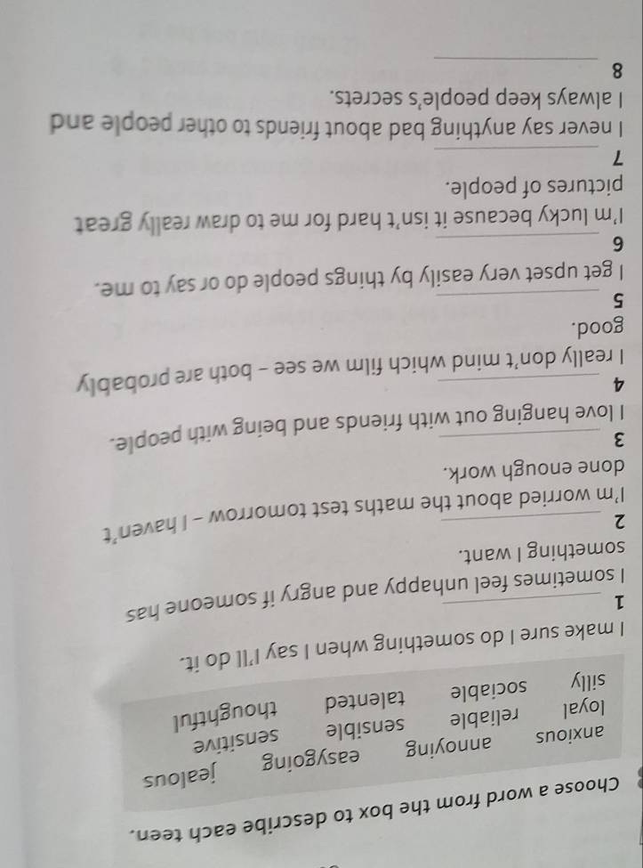 Choose a word from the box to describe each teen.
anxious annoying easygoing jealous
loyal reliable sensible sensitive
silly sociable talented thoughtful
I make sure I do something when I say I’ll do it.
_1
I sometimes feel unhappy and angry if someone has
something I want.
_2
I’m worried about the maths test tomorrow - I haven’t
done enough work.
_3
I love hanging out with friends and being with people.
_4
I really don’t mind which film we see - both are probably
good.
_5
I get upset very easily by things people do or say to me.
_6
I’m lucky because it isn’t hard for me to draw really great
pictures of people.
_7
I never say anything bad about friends to other people and
I always keep people’s secrets.
_
8