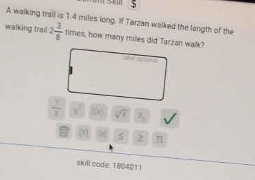 Went Skill $ 
A walking trail is 1.4 miles long. If Tarzan walked the length of the 
walking trail 2 3/8  times, how many miles did Tarzan walk? 
label optiona
 Y/X  x^2 f(x) sqrt[n](x) x_n
(x) S ≥ π 
skill code: 1804011