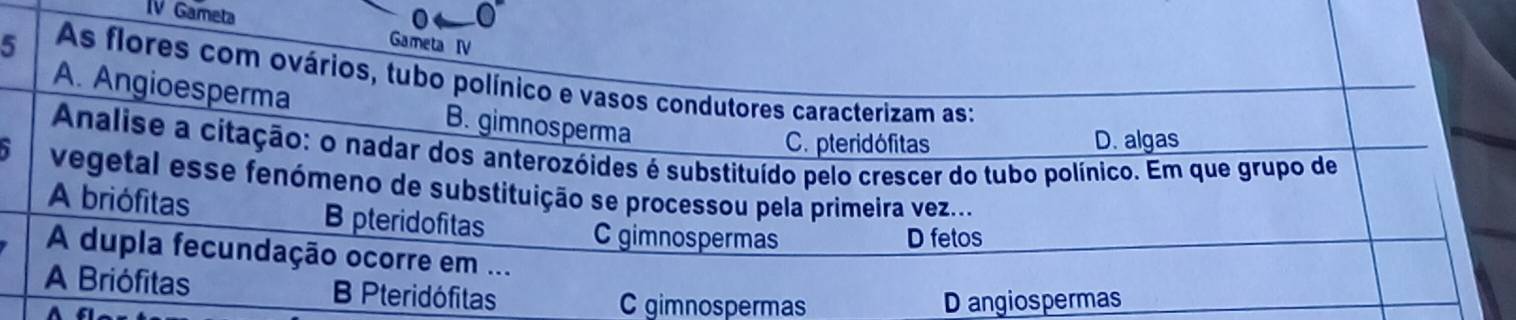 IV Gameta
Gameta IV
5 As flores com ovários, tubo polínico e vasos condutores caracterizam as:
A. Angioesperma B. gimnosperma
C.pteridófitas D. algas
Analise a citação: o nadar dos anterozóides é substituído pelo crescer do tubo polínico. Em que grupo de
1 vegetal esse fenómeno de substituição se processou pela primeira vez...
A briófitas B pteridofitas
C gimnospermas D fetos
A dupla fecundação ocorre em ...
A Briófitas B Pteridófitas
C gimnospermas D angiospermas