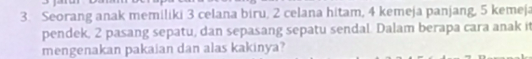 Seorang anak memiliki 3 celana biru, 2 celana hitam, 4 kemeja panjang, 5 kemeja 
pendek, 2 pasang sepatu, dan sepasang sepatu sendal. Dalam berapa cara anak it 
mengenakan pakaian dan alas kakinya?