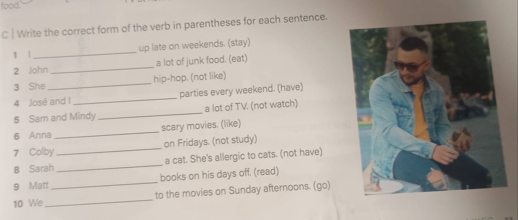 food. 
C | Write the correct form of the verb in parentheses for each sentence. 
1 |_ up late on weekends. (stay) 
2 John _a lot of junk food. (eat) 
3 She _hip-hop. (not like) 
4 José and I _parties every weekend. (have) 
5 Sam and Mindy _a lot of TV. (not watch) 
6 Anna _scary movies. (like) 
7 Colby _on Fridays. (not study) 
8 Sarah _a cat. She's allergic to cats. (not have) 
9 Matt_ books on his days off. (read) 
10 We _to the movies on Sunday afternoons. (go)