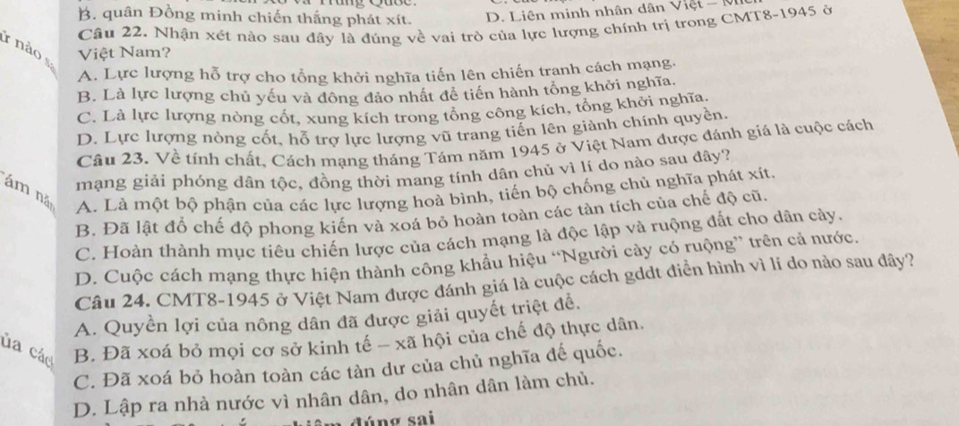 B. quân Đồng minh chiến thắng phát xít. D. Liên minh nhân dân Việt - M
Câu 22. Nhận xét nào sau đây là đúng về vai trò của lực lượng chính trị trong CMT8-1945 ở
r nào  s
Việt Nam?
A. Lực lượng hỗ trợ cho tổng khởi nghĩa tiến lên chiến tranh cách mạng.
B. Là lực lượng chủ yếu và đông đảo nhất đề tiền hành tổng khởi nghĩa.
C. Là lực lượng nòng cốt, xung kích trong tổng công kích, tổng khởi nghĩa
D. Lực lượng nòng cốt, hỗ trợ lực lượng vũ trang tiến lên giành chính quyền.
Câu 23. Về tính chất, Cách mạng tháng Tám năm 1945 ở Việt Nam được đánh giá là cuộc cách
mạng giải phóng dân tộc, đồng thời mang tính dân chủ vì lí do nào sau dây?
ám nǎ
A. Là một bộ phận của các lực lượng hoà bình, tiến bộ chống chủ nghĩa phát xít.
B. Đã lật đổ chế độ phong kiến và xoá bỏ hoàn toàn các tàn tích của chế độ cũ.
C. Hoàn thành mục tiêu chiến lược của cách mạng là độc lập và ruộng đất cho dân cày.
D. Cuộc cách mạng thực hiện thành công khẩu hiệu “Người cày có ruộng” trên cả nước.
Câu 24. CMT8-1945 ở Việt Nam được đánh giá là cuộc cách gddt điển hình vì lí do nào sau đây?
A. Quyền lợi của nông dân đã được giải quyết triệt để.
ủa các B. Đã xoá bỏ mọi cơ sở kinh tế - xã hội của chế độ thực dân.
C. Đã xoá bỏ hoàn toàn các tàn dư của chủ nghĩa đế quốc.
D. Lập ra nhà nước vì nhân dân, do nhân dân làm chủ.
m đúng sai