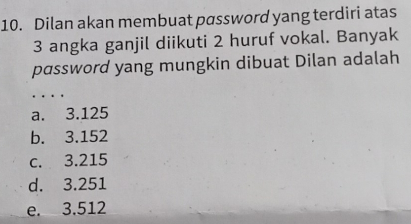 Dilan akan membuat password yang terdiri atas
3 angka ganjil diikuti 2 huruf vokal. Banyak
password yang mungkin dibuat Dilan adalah
a. 3.125
b. 3.152
c. 3.215
d. 3.251
e. 3.512