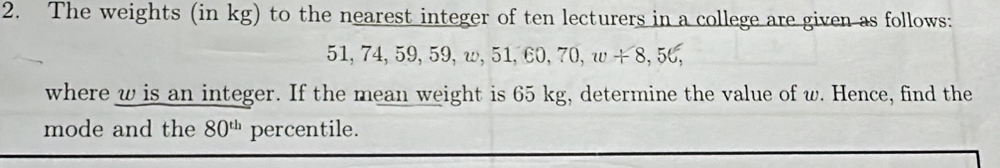 The weights (in kg) to the nearest integer of ten lecturers in a college are given as follows:
51, 7 4, 59, 59, w, 51, 60, 70, w+8, 56, 
where w is an integer. If the mean weight is 65 kg, determine the value of w. Hence, find the 
mode and the 80^(th) percentile.