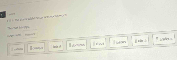 3 1 point
Fill in the blank with the correct vocab word.
The cook is happy.
coquus est Answer
E ménsa  □ /□   quoque  EF/DH  intrat  2 11/12  dominus ||| ||endarray cibus beginarrayr 12 11 hline endarray laetus  11/11 
cēna frac 1111 11endarray  amīcus