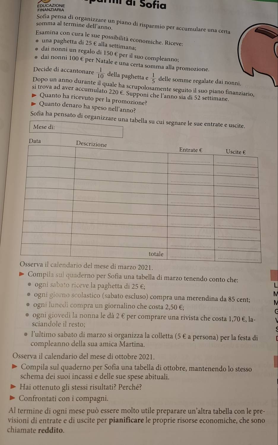 í di Sofia
FINANZIARIA
Sofia pensa di organizzare un piano di risparmio per accumulare una certa
somma al termine dell’anno.
Esamina con cura le sue possibilità economiche. Riceve:
una paghetta di 25 € alla settimana;
dai nonni un regalo di 150 € per il suo compleanno;
dai nonni 100 € per Natale e una certa somma alla promozione.
Decide di accantonare  1/10  della paghetta e  1/5  delle somme regalate dai nonni.
Dopo un anno durante il quale ha scrupolosamente seguito il suo piano fìnanziario,
si trova ad aver accumulato 220 €. Supponi che l’anno sia di 52 settimane.
Quanto ha ricevuto per la promozione?
Quanto denaro ha speso nell'anno?
Sofia ha pensato di organizzare una tabella su cui segnare le sue entrate e uscite.
Mese di:
1.
Compila sul quaderno per Sofia una tabella di marzo tenendo conto che:
ogni sabato riceve la paghetta di 25 €;
N
ogni giorno scolastico (sabato escluso) compra una merendina da 85 cent;
ogni lunedi compra un giornalino che costa 2,50 €;
ogni giovedì la nonna le dà 2 € per comprare una rivista che costa 1,70 €, la-
sciandole il resto;
l’ultimo sabato di marzo si organizza la colletta (5 € a persona) per la festa di
compleanno della sua amica Martina.
Osserva il calendario del mese di ottobre 2021.
Compila sul quaderno per Sofia una tabella di ottobre, mantenendo lo stesso
schema dei suoi incassi e delle sue spese abituali.
Hai ottenuto gli stessi risultati? Perché?
Confrontati con i compagni.
Al termine di ogni mese può essere molto utile preparare un’altra tabella con le pre-
visioni di entrate e di uscite per pianificare le proprie risorse economiche, che sono
chiamate reddito.