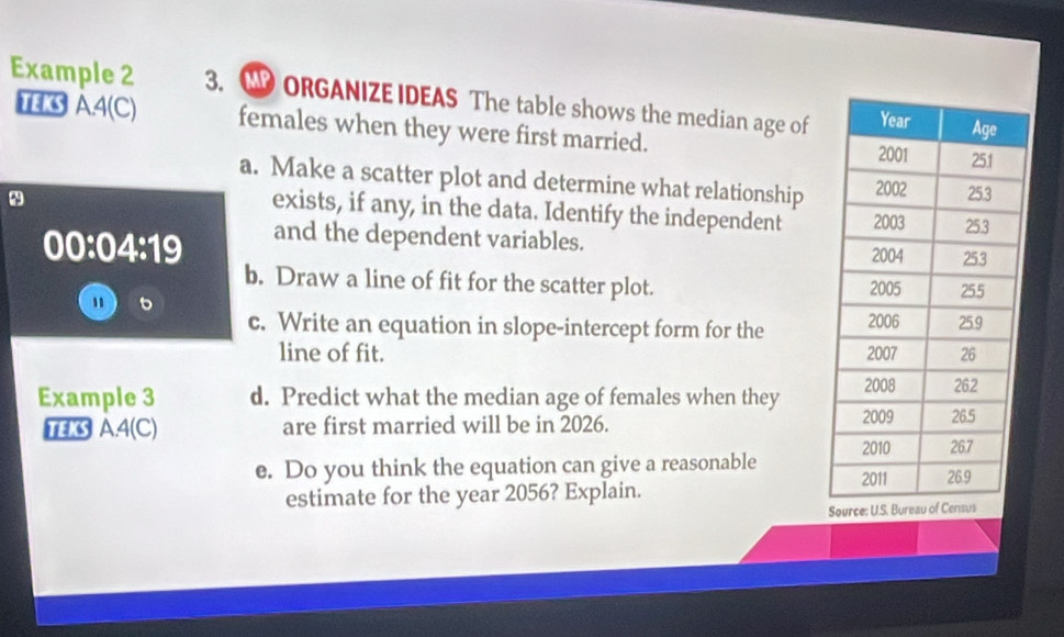 Example 2 3. ORGANIZE IDEAS The table shows the median age of 
TEKS A4(C) females when they were first married. 
a. Make a scatter plot and determine what relationship 
exists, if any, in the data. Identify the independent 
^9
00:04:19 and the dependent variables. 
b. Draw a line of fit for the scatter plot. 
" 6 
c. Write an equation in slope-intercept form for the 
line of fit. 
Example 3 d. Predict what the median age of females when they 
TEK A4(C) are first married will be in 2026. 
e. Do you think the equation can give a reasonable 
estimate for the year 2056? Explain. 
So