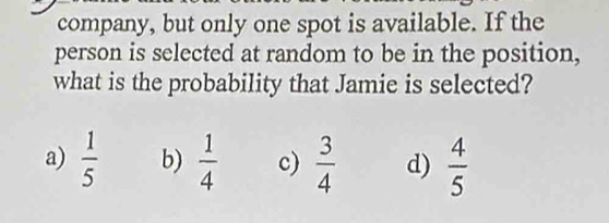 company, but only one spot is available. If the
person is selected at random to be in the position,
what is the probability that Jamie is selected?
a)  1/5  b)  1/4  c)  3/4  d)  4/5 