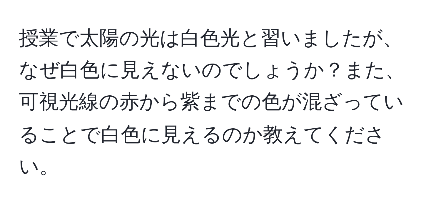 授業で太陽の光は白色光と習いましたが、なぜ白色に見えないのでしょうか？また、可視光線の赤から紫までの色が混ざっていることで白色に見えるのか教えてください。