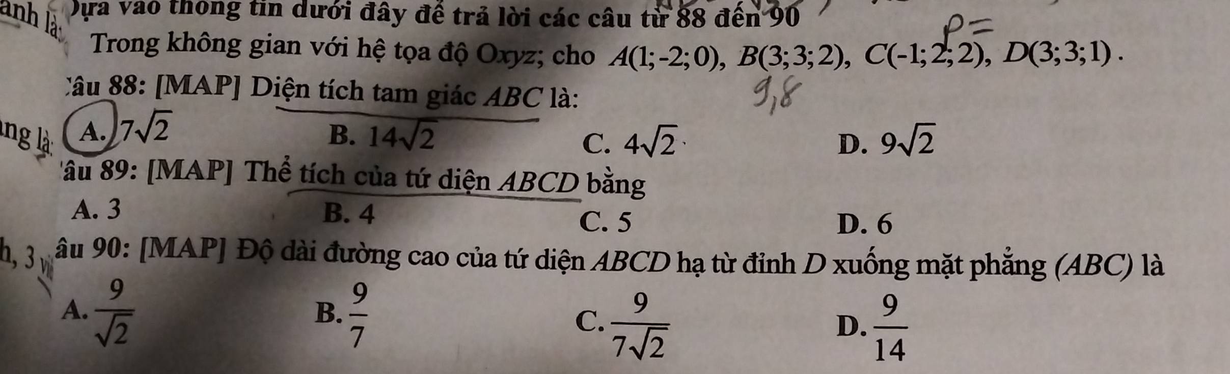 anh Dựa vào thông tin dưới đây đề trả lời các câu từ 88 đến 90
Trong không gian với hệ tọa độ Oxyz; cho A(1;-2;0), B(3;3;2), C(-1;2;2), D(3;3;1). 
Câu 88: [MAP] Diện tích tam giác ABC là:
lng là A. 7sqrt(2) 14sqrt(2) 4sqrt(2) 9sqrt(2)
B.
C.
D.
âu 89 : [MAP] Thể tích của tứ diện ABCD bằng
A. 3 B. 4
C. 5 D. 6
h, 3v âu 90 : [MAP] Độ dài đường cao của tứ diện ABCD hạ từ đỉnh D xuống mặt phẳng (ABC) là
A.  9/sqrt(2)   9/7  C.  9/7sqrt(2)   9/14 
B.
D.