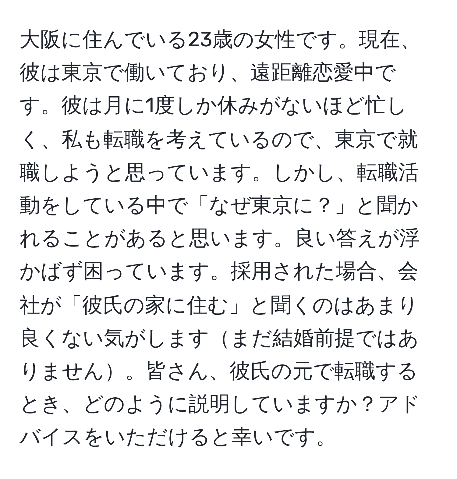 大阪に住んでいる23歳の女性です。現在、彼は東京で働いており、遠距離恋愛中です。彼は月に1度しか休みがないほど忙しく、私も転職を考えているので、東京で就職しようと思っています。しかし、転職活動をしている中で「なぜ東京に？」と聞かれることがあると思います。良い答えが浮かばず困っています。採用された場合、会社が「彼氏の家に住む」と聞くのはあまり良くない気がしますまだ結婚前提ではありません。皆さん、彼氏の元で転職するとき、どのように説明していますか？アドバイスをいただけると幸いです。