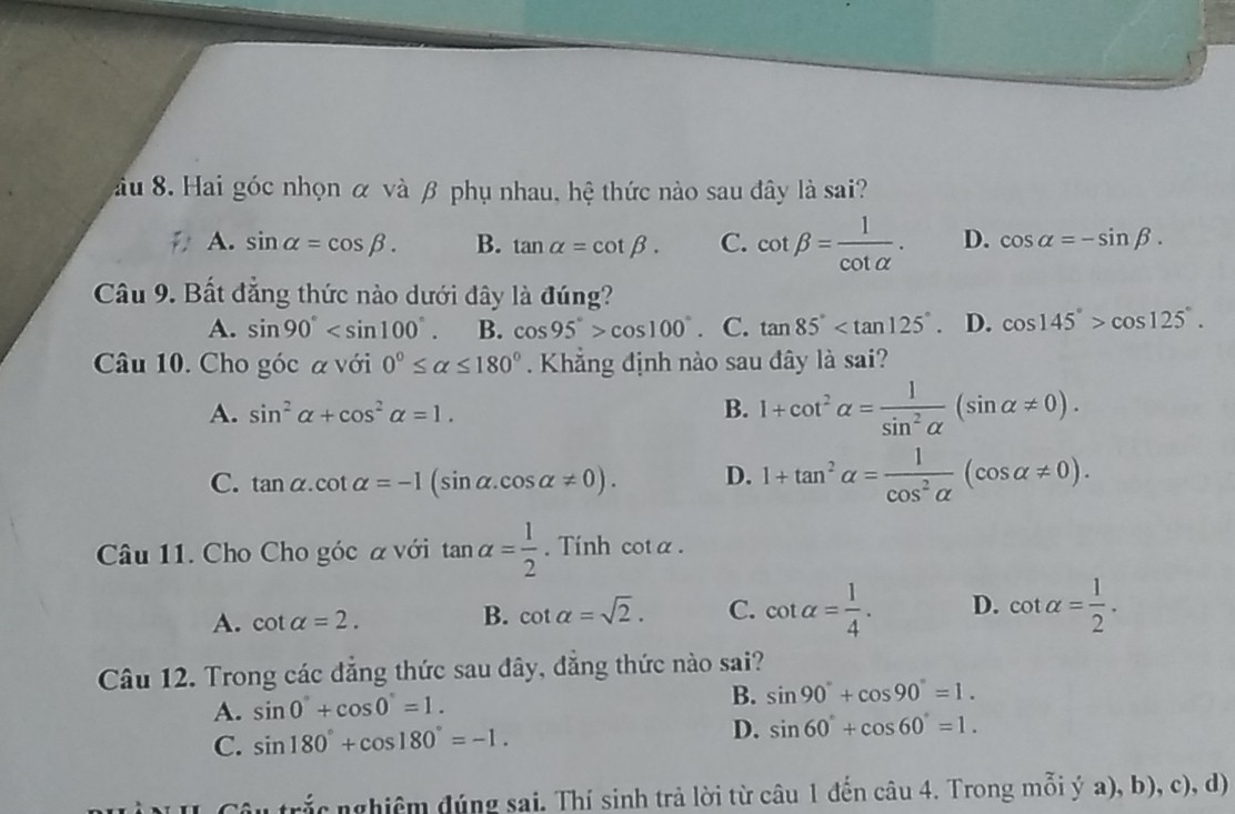 Sầu 8. Hai góc nhọn α và β phụ nhau, hệ thức nào sau đây là sai?
A. sin alpha =cos beta. B. tan alpha =cot beta. C. cot beta = 1/cot alpha  . D. cos alpha =-sin beta. 
Câu 9. Bất đẳng thức nào dưới đây là đúng?
A. sin 90° . B. cos 95°>cos 100° C. tan 85° . D. cos 145°>cos 125°. 
Câu 10. Cho góc α với 0°≤ alpha ≤ 180°. Khẳng định nào sau đây là sai?
A. sin^2alpha +cos^2alpha =1. B. 1+cot^2alpha = 1/sin^2alpha  (sin alpha != 0).
C. tan alpha .cot alpha =-I(sin alpha .cos alpha != 0). D. 1+tan^2alpha = 1/cos^2alpha  (cos alpha != 0). 
Câu 11. Cho Cho góc α với tan alpha = 1/2 . Tính cotα.
A. cot alpha =2. B. cot alpha =sqrt(2). C. cot alpha = 1/4 . D. cot alpha = 1/2 . 
Câu 12. Trong các đẳng thức sau đây, đẳng thức nào sai?
A. sin 0°+cos 0°=1. B. sin 90°+cos 90°=1.
C. sin 180°+cos 180°=-1. D. sin 60°+cos 60°=1. 
Su trắc nghiêm đúng sai. Thí sinh trả lời từ câu 1 đến câu 4. Trong mỗi ý a), b), c), d)