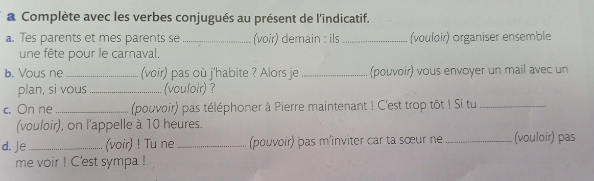 a Complète avec les verbes conjugués au présent de l'indicatif. 
a. Tes parents et mes parents se _(voir) demain : ils _(vouloir) organiser ensemble 
une fête pour le carnaval. 
b. Vous ne _(voir) pas où j'habite ? Alors je _(pouvoir) vous envoyer un mail avec un 
plan, si vous _(vouloir) ? 
c. On ne _(pouvoir) pas téléphoner à Pierre maintenant ! C'est trop tôt ! Si tu_ 
(vouloir), on l'appelle à 10 heures. 
d. Je _(voir) ! Tu ne _(pouvoir) pas m’inviter car ta sœur ne _(vouloir) pas 
me voir ! C’est sympa !