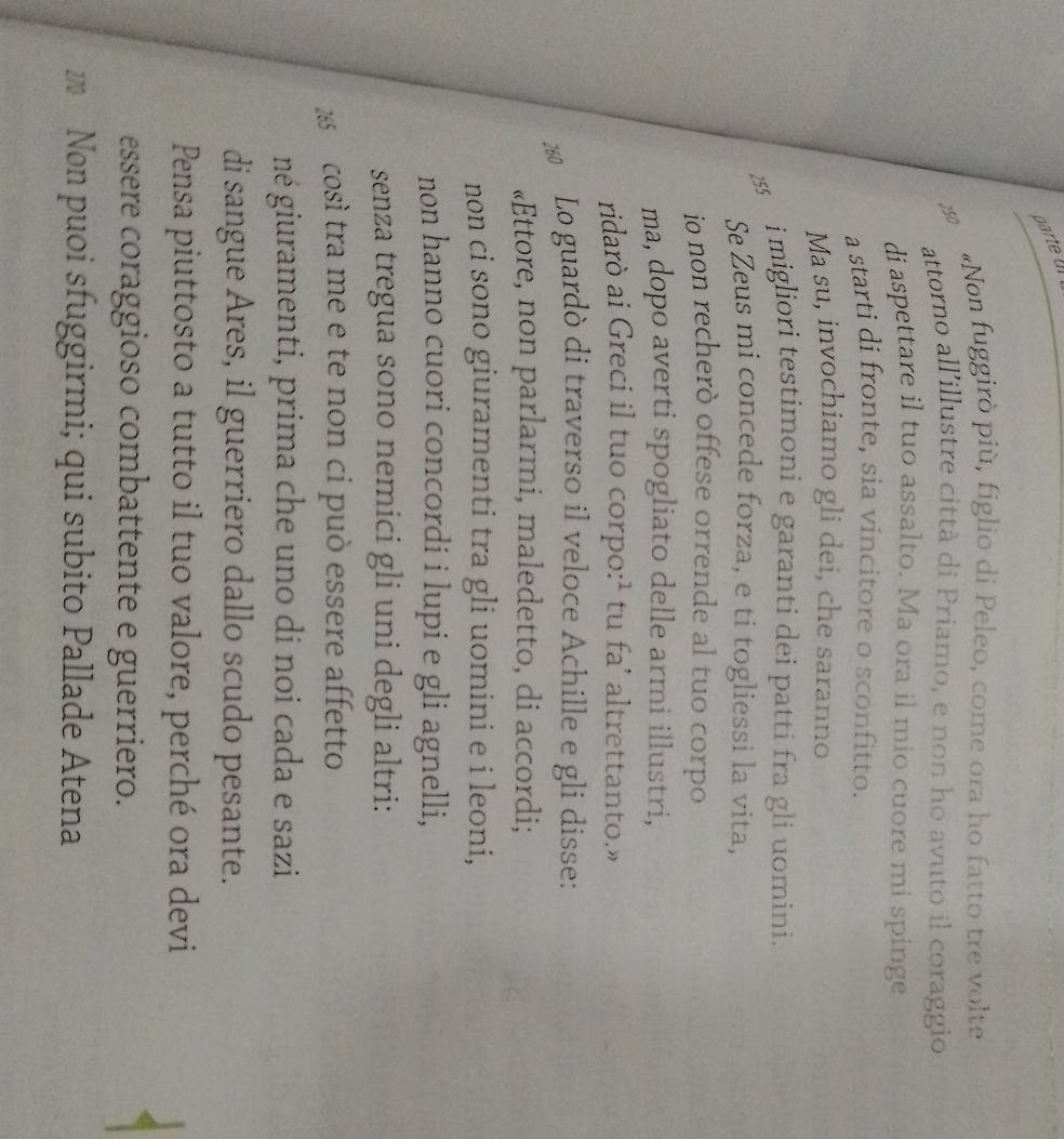 parte Ul 
«Non fuggirò più, figlio di Peleo, come ora ho fatto tre volte 
attorno all’illustre città di Priamo, e non ho avuto il coraggio 
di aspettare il tuo assalto. Ma ora il mio cuore mi spinge 
a starti di fronte, sia vincitore o sconfitto. 
Ma su, invochiamo gli dei, che saranno 
255 
i migliori testimoni e garanti dei patti fra gli uomini. 
Se Zeus mi concede forza, e ti togliessi la vita, 
ío non recheró offese orrende al tuo corpo 
ma, dopo averti spogliato delle armi illustri, 
ridarò ai Greci il tuo corpo:¹ tu fa’ altrettanto.» 
2 Lo guardò di traverso il veloce Achille e gli disse: 
«Ettore, non parlarmi, maledetto, di accordi; 
non ci sono giuramenti tra gli uomini e i leoni, 
non hanno cuori concordi i lupi e gli agnelli, 
senza tregua sono nemici gli uni degli altri:
285 così tra me e te non ci può essere affetto 
né giuramenti, prima che uno di noi cada e sazi 
di sangue Ares, il guerriero dallo scudo pesante. 
Pensa piuttosto a tutto il tuo valore, perché ora devi 
essere coraggioso combattente e guerriero. 
w Non puoi sfuggirmi; qui subito Pallade Atena