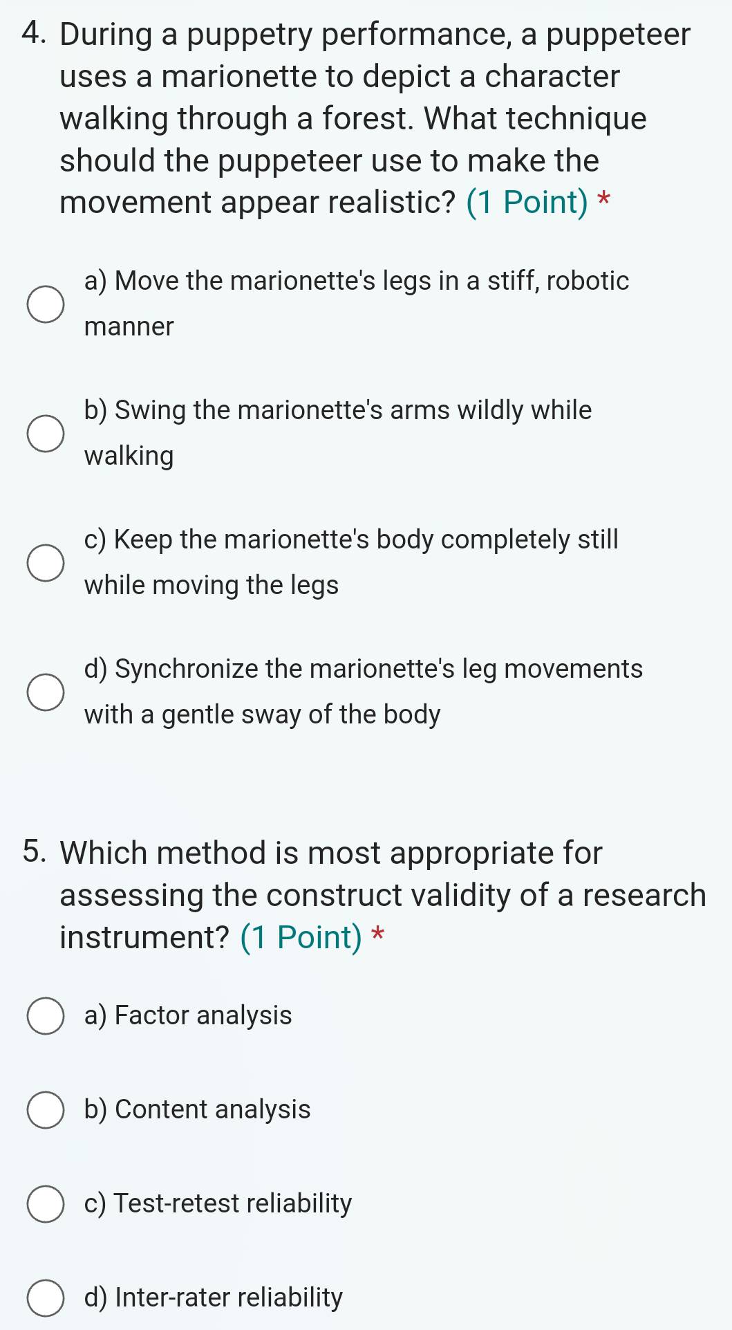 During a puppetry performance, a puppeteer
uses a marionette to depict a character
walking through a forest. What technique
should the puppeteer use to make the
movement appear realistic? (1 Point) *
a) Move the marionette's legs in a stiff, robotic
manner
b) Swing the marionette's arms wildly while
walking
c) Keep the marionette's body completely still
while moving the legs
d) Synchronize the marionette's leg movements
with a gentle sway of the body
5. Which method is most appropriate for
assessing the construct validity of a research
instrument? (1 Point) *
a) Factor analysis
b) Content analysis
c) Test-retest reliability
d) Inter-rater reliability