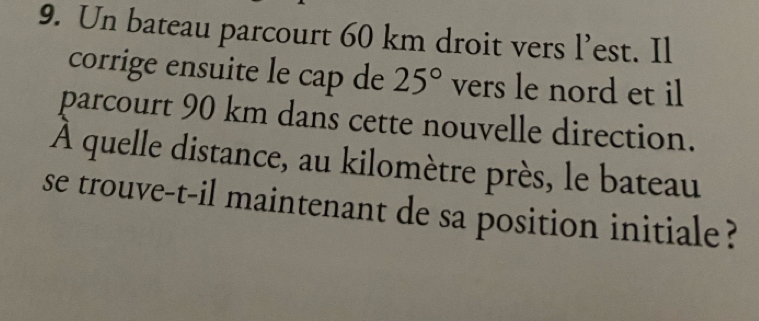 Un bateau parcourt 60 km droit vers l’est. Il 
corrige ensuite le cap de 25° vers le nord et il 
parcourt 90 km dans cette nouvelle direction. 
À quelle distance, au kilomètre près, le bateau 
se trouve-t-il maintenant de sa position initiale ?