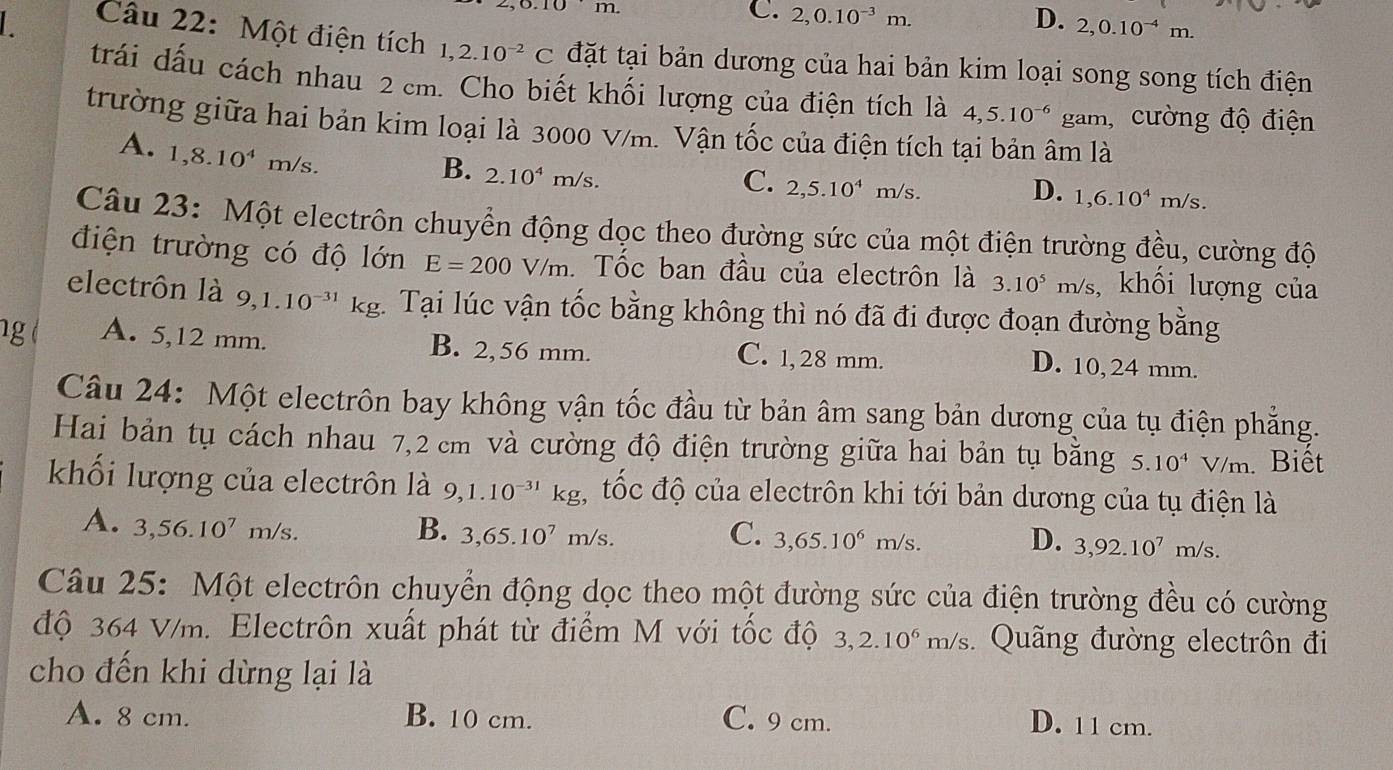 .10 m
C. 2,0.10^(-3)m. D. 2,0.10^(-4)m.
Câu 22: Một điện tích 1,2.10^(-2)C đặt tại bản dương của hai bản kim loại song song tích điện
trái dấu cách nhau 2 cm. Cho biết khối lượng của điện tích là 4,5.10^(-6) gam, cường độ điện
trường giữa hai bản kim loại là 3000 V/m. Vận tốc của điện tích tại bản âm là
A. 1,8.10^4 m/s.
B. 2.10^4m/s.
C. 2,5.10^4m/s.
D. 1,6.10^4m/s.
Câu 23: Một electrôn chuyển động dọc theo đường sức của một điện trường đều, cường độ
điện trường có độ lớn E=200V/m. Tốc ban đầu của electrôn là 3.10^5 m/s , khối lượng của
electrôn là 9,1.10^(-31)kg 1 Tại lúc vận tốc bằng không thì nó đã đi được đoạn đường bằng
1g A. 5,12 mm. B. 2,56 mm. C. 1, 28 mm.
D. 10,24 mm.
Câu 24: Một electrôn bay không vận tốc đầu từ bản âm sang bản dương của tụ điện phẳng.
Hai bản tụ cách nhau 7,2 cm và cường độ điện trường giữa hai bản tụ bằng 5.10^4V/m Biết
khối lượng của electrôn là 9,1.10^(-31)kg, tốc độ của electrôn khi tới bản dương của tụ điện là
A. 3,56.10^7m/s. B. 3,65.10^7m/s. C. 3,65.10^6m/s. D. 3,92.10^7m/s.
Câu 25: Một electrôn chuyển động dọc theo một đường sức của điện trường đều có cường
độ 364 V/m. Electrôn xuất phát từ điểm M với tốc độ 3,2.10^6m/s Quãng đường electrôn đi
cho đến khi dừng lại là
A. 8 cm. B. 10 cm. C. 9 cm. D. 11 cm.