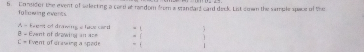 Dered from D1-25. 
6. Consider the event of selecting a card at random from a standard card deck. List down the sample space of the 
following events.
A= Event of drawing a face card =  
B= Event of drawing an ace =  
C= Event of drawing a spade = 
