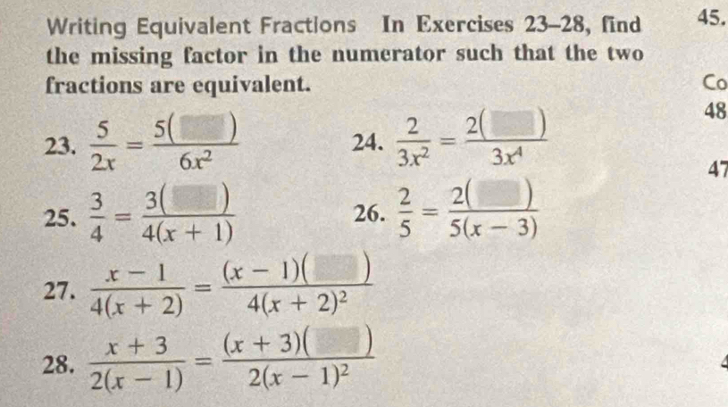 Writing Equivalent Fractions In Exercises 23-28, find 45. 
the missing factor in the numerator such that the two 
fractions are equivalent. Co 
23.  5/2x = 5(□ )/6x^2  24.  2/3x^2 = 2(□ )/3x^4 
48 
47 
25.  3/4 = 3(□ )/4(x+1)  26.  2/5 = 2(□ )/5(x-3) 
27.  (x-1)/4(x+2) =frac (x-1)(□ )4(x+2)^2
28.  (x+3)/2(x-1) =frac (x+3)(□ )2(x-1)^2