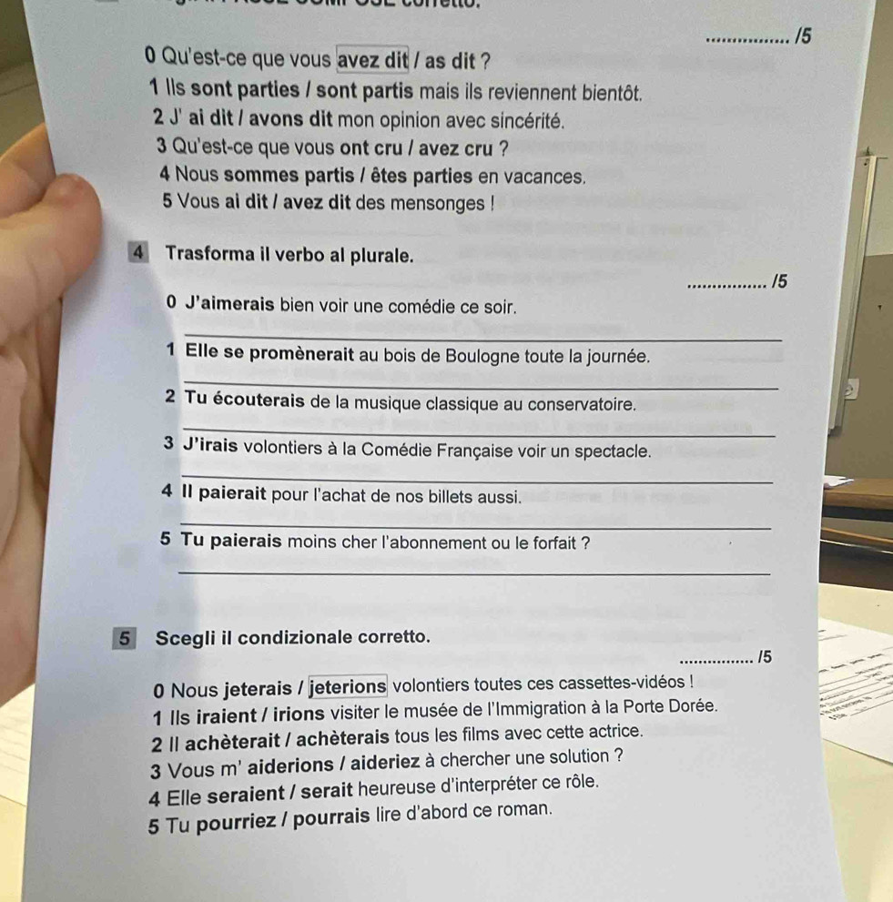 5 
0 Qu'est-ce que vous avez dit / as dit ? 
1 lls sont parties / sont partis mais ils reviennent bientôt. 
2 J' ai dit / avons dit mon opinion avec sincérité. 
3 Qu'est-ce que vous ont cru / avez cru ? 
4 Nous sommes partis / êtes parties en vacances. 
5 Vous ai dit / avez dit des mensonges ! 
4 Trasforma il verbo al plurale. 
_/5 
0 J'aimerais bien voir une comédie ce soir. 
_ 
1 Elle se promènerait au bois de Boulogne toute la journée. 
_ 
2 Tu écouterais de la musique classique au conservatoire. 
_ 
3 J'irais volontiers à la Comédie Française voir un spectacle. 
_ 
4 II paierait pour l'achat de nos billets aussi. 
_ 
5 Tu paierais moins cher l'abonnement ou le forfait ? 
_ 
5 Scegli il condizionale corretto. 
_15 
0 Nous jeterais / jeterions volontiers toutes ces cassettes-vidéos ! 
1 Ils iraient / irions visiter le musée de l'Immigration à la Porte Dorée. 
2 ll achèterait / achèterais tous les films avec cette actrice. 
3 Vous m' aiderions / aideriez à chercher une solution ? 
4 Elle seraient / serait heureuse d'interpréter ce rôle. 
5 Tu pourriez / pourrais lire d'abord ce roman.